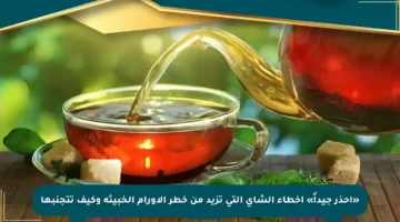 «احذر جيداً» أخطاء الشاي التي تزيد من خطر الأورام الخبيثة وكيف تتجنبها
